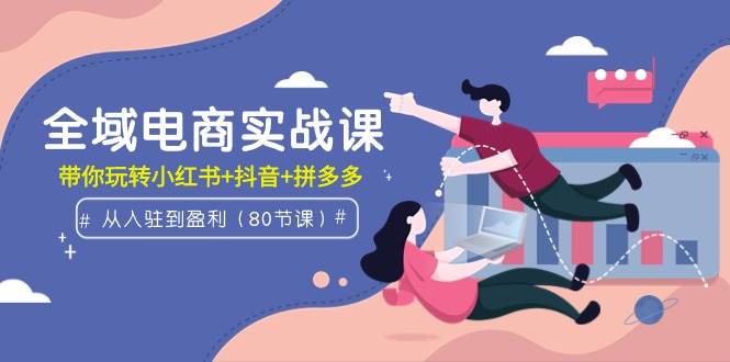 全域电商实战课：从入驻到盈利，带你玩转小红书+抖音+拼多多（80节课）-小白搞钱