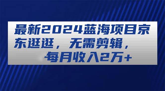 最新2024蓝海项目京东逛逛，无需剪辑，每月收入2万+-小白搞钱