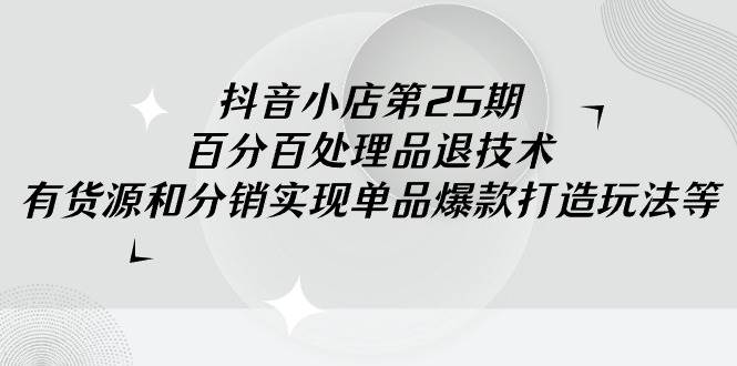抖音小店-第25期，百分百处理品退技术，有货源和分销实现单品爆款打造玩法-小白搞钱