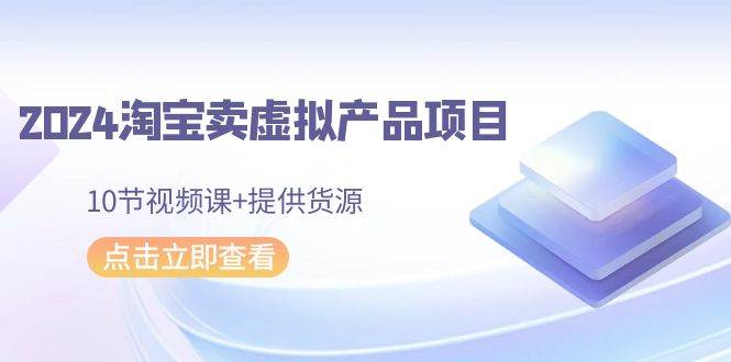 2024淘宝卖虚拟产品项目，10节视频课+提供货源-小白搞钱