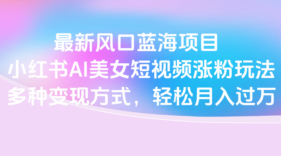 最新风口蓝海项目，小红书AI美女短视频涨粉玩法，多种变现方式轻松月入过万-小白搞钱