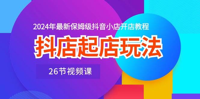 抖店起店玩法，2024年最新保姆级抖音小店开店教程（26节视频课）-小白搞钱