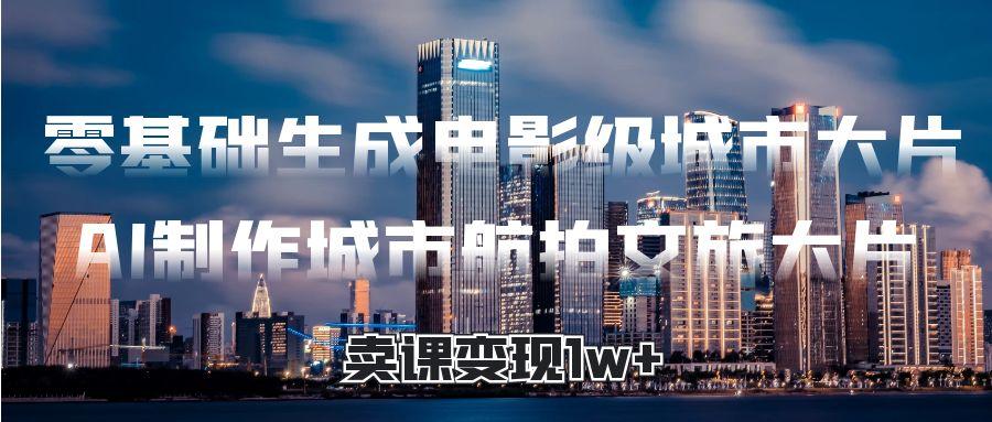零基础生成电影级城市大片，AI制作城市航拍文旅大片，卖课变现1w+-小白搞钱