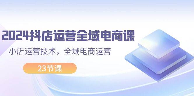 2024抖店运营-全域电商课，小店运营技术，全域电商运营（23节课）-小白搞钱