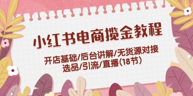 小红书电商揽金教程：开店基础/后台讲解/无货源对接/选品/引流/直播(18节)-小白搞钱