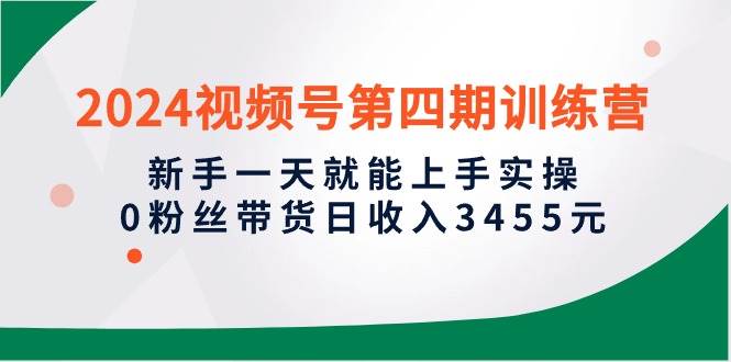 2024视频号第四期训练营，新手一天就能上手实操，0粉丝带货日收入3455元-小白搞钱