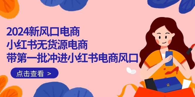 2024新风口电商，小红书无货源电商，带第一批冲进小红书电商风口（18节）-小白搞钱