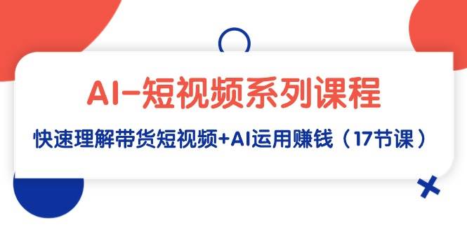 AI-短视频系列课程，快速理解带货短视频+AI运用赚钱（17节课）-小白搞钱