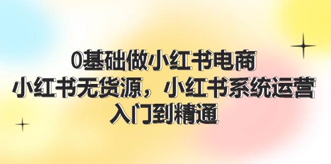 0基础做小红书电商，小红书无货源，小红书系统运营，入门到精通 (70节)-小白搞钱