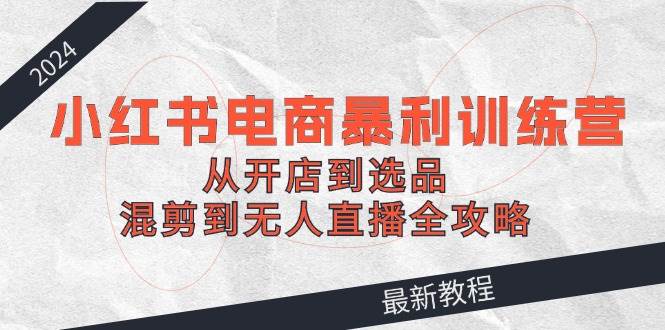 2024小红书电商暴利训练营：从开店到选品，混剪到无人直播全攻略-小白搞钱