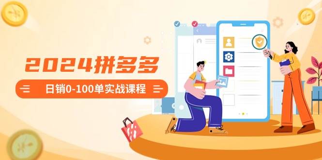 2024拼多多日销0-100单实战课程：新手注册开店到日销100单整套流程-小白搞钱