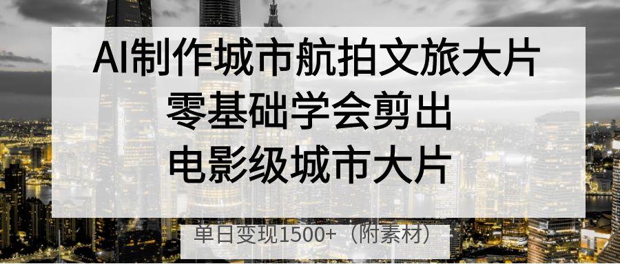 AI制作城市航拍文旅大片，零基础学会剪出电影级城市大片，单日变现1500+-小白搞钱