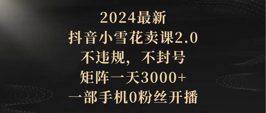2024最新抖音小雪花卖课2.0 不违规 不封号 矩阵一天3000+一部手机0粉丝开播-小白搞钱