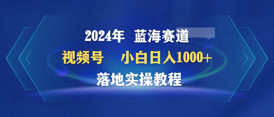 2024年蓝海赛道 视频号  小白日入1000+ 落地实操教程-小白搞钱