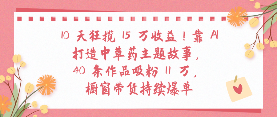 10天狂揽 15 万收益!靠 A打造中草药主题故事40 条作品吸粉11万橱窗带货持续爆单-小白搞钱