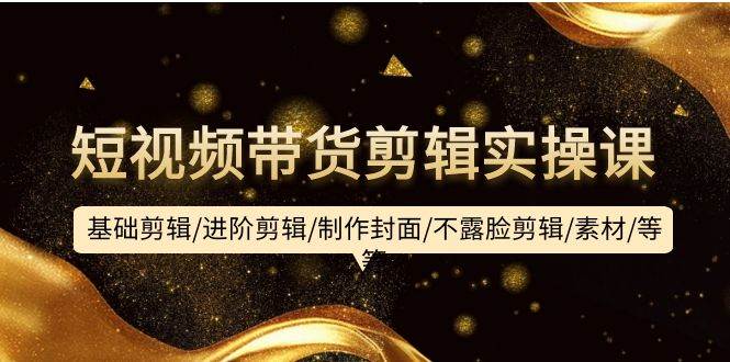短视频带货剪辑实操课：基础剪辑/进阶剪辑/制作封面/不露脸剪辑/素材/等等-小白搞钱