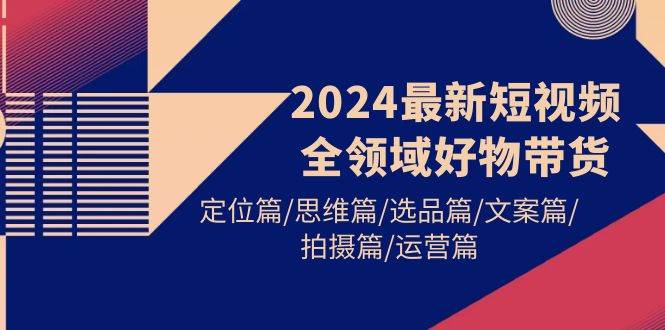 2024最新短视频全领域好物带货 定位篇/思维篇/选品篇/文案篇/拍摄篇/运营篇-小白搞钱