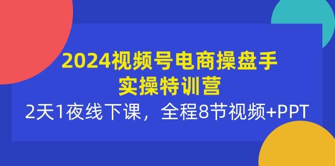 2024视频号电商操盘手实操特训营：2天1夜线下课，全程8节视频+PPT-小白搞钱