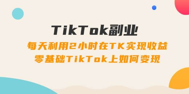 TikTok副业：每天利用2小时在TK实现收益，零基础TikTok上如何变现，34节程-小白搞钱