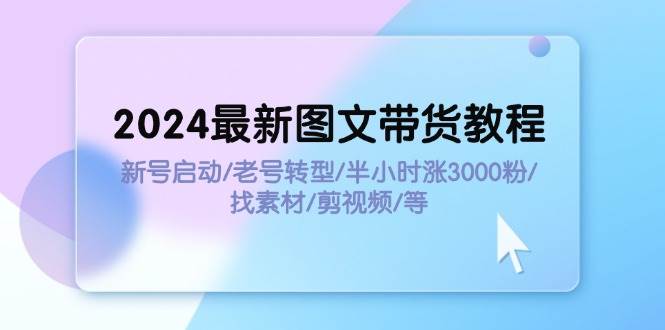 2024最新图文带货教程：新号启动/老号转型/半小时涨3000粉/找素材/剪辑-小白搞钱