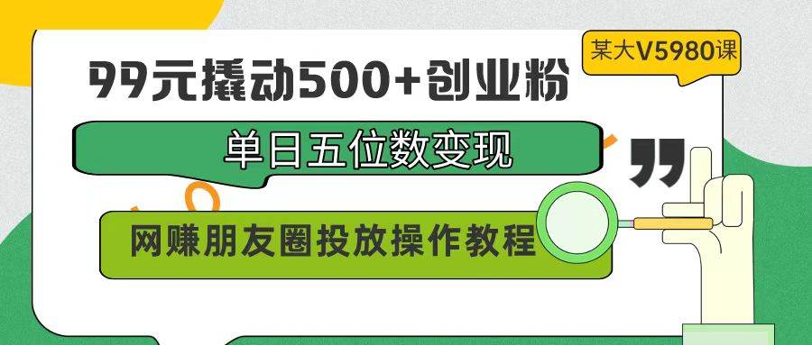 99元撬动500+创业粉，单日五位数变现，网赚朋友圈投放操作教程价值5980！-小白搞钱
