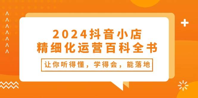 2024抖音小店-精细化运营百科全书：让你听得懂，学得会，能落地（34节课）-小白搞钱