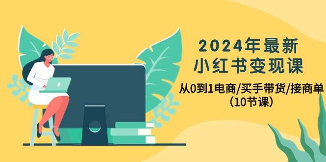 2024年最新小红书变现课，从0到1电商/买手带货/接商单（10节课）-小白搞钱