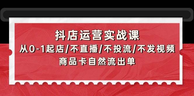 抖店运营实战课：从0-1起店/不直播/不投流/不发视频/商品卡自然流出单-小白搞钱