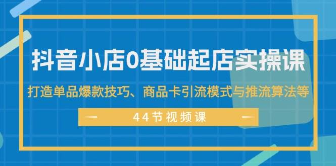 抖音小店0基础起店实操课，打造单品爆款技巧、商品卡引流模式与推流算法等-小白搞钱