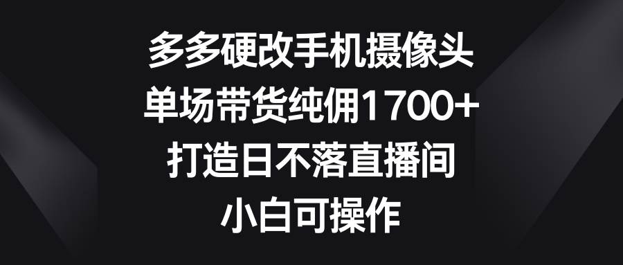 多多硬改手机摄像头，单场带货纯佣1700+，打造日不落直播间，小白可操作-小白搞钱