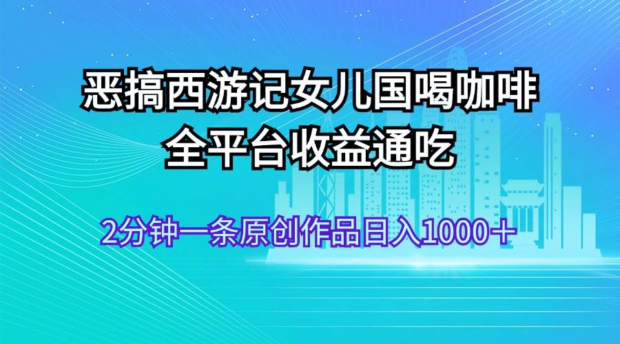 恶搞西游记女儿国喝咖啡 全平台收益通吃 2分钟一条原创作品日入1000＋-小白搞钱