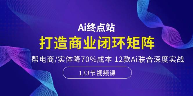 Ai终点站，打造商业闭环矩阵，帮电商/实体降70%成本，12款Ai联合深度实战-小白搞钱