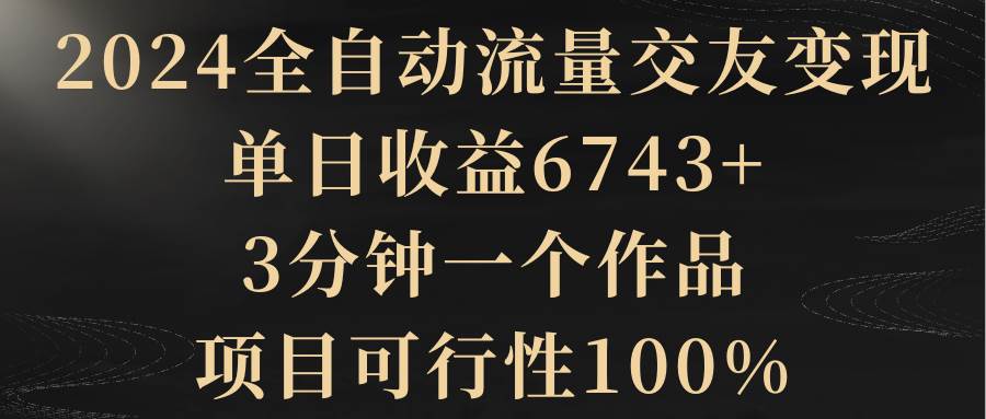 2024全自动流量交友变现，单日收益6743+，3分钟一个作品，项目可行性100%-小白搞钱